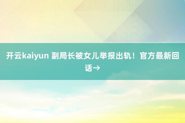 开云kaiyun 副局长被女儿举报出轨！官方最新回话→