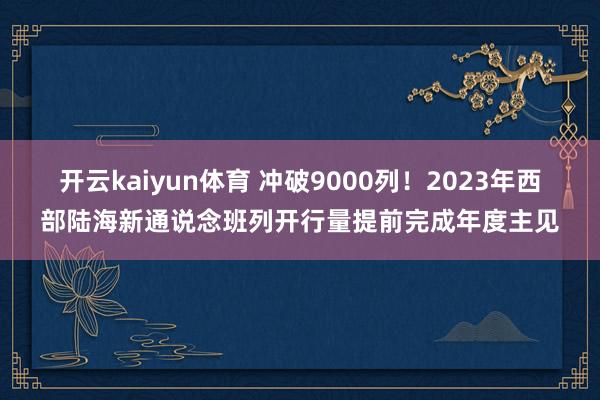 开云kaiyun体育 冲破9000列！2023年西部陆海新通说念班列开行量提前完成年度主见