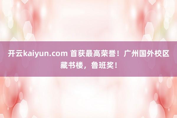 开云kaiyun.com 首获最高荣誉！广州国外校区藏书楼，鲁班奖！