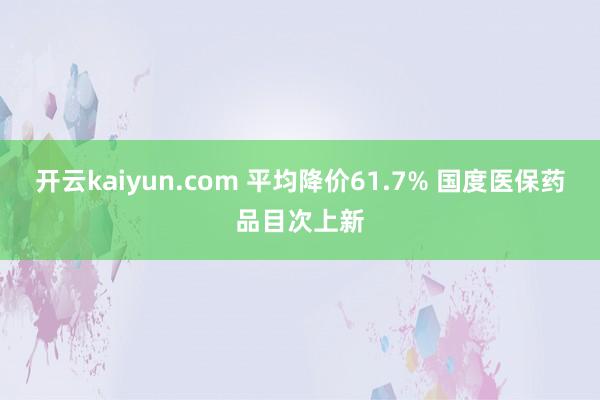 开云kaiyun.com 平均降价61.7% 国度医保药品目次上新