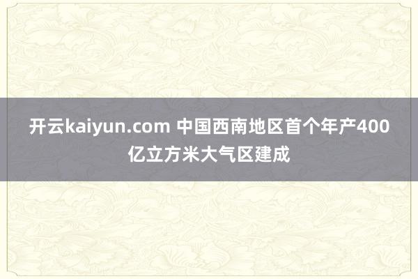 开云kaiyun.com 中国西南地区首个年产400亿立方米大气区建成