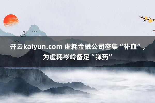 开云kaiyun.com 虚耗金融公司密集“补血”，为虚耗岑岭备足“弹药”