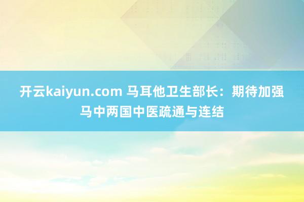 开云kaiyun.com 马耳他卫生部长：期待加强马中两国中医疏通与连结