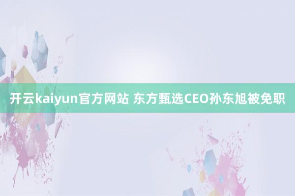 开云kaiyun官方网站 东方甄选CEO孙东旭被免职