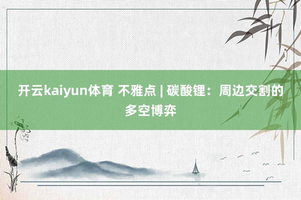 开云kaiyun体育 不雅点 | 碳酸锂：周边交割的多空博弈