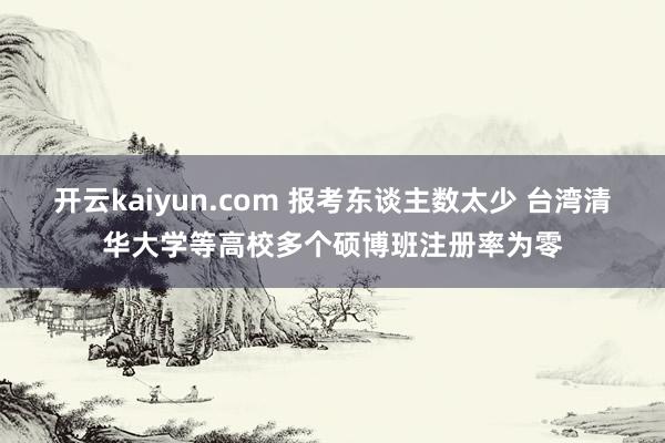 开云kaiyun.com 报考东谈主数太少 台湾清华大学等高校多个硕博班注册率为零