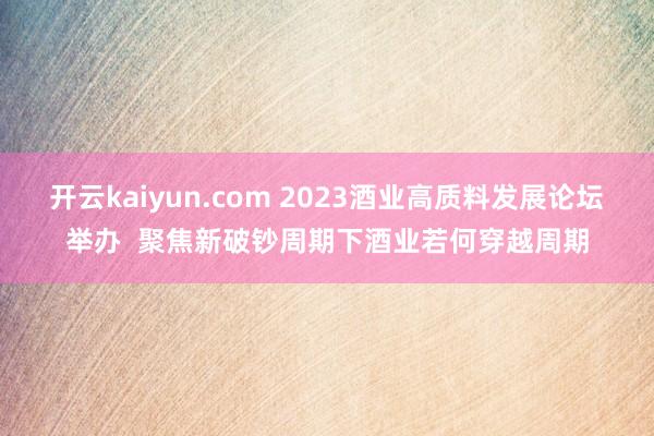 开云kaiyun.com 2023酒业高质料发展论坛举办  聚焦新破钞周期下酒业若何穿越周期