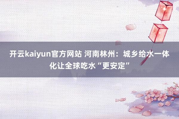 开云kaiyun官方网站 河南林州：城乡给水一体化让全球吃水“更安定”