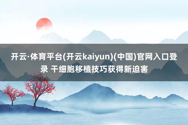 开云·体育平台(开云kaiyun)(中国)官网入口登录 干细胞移植技巧获得新迫害