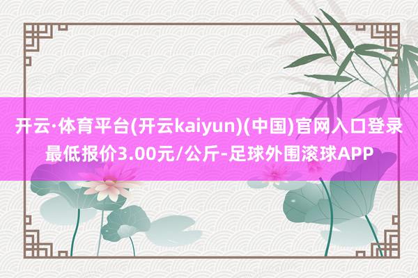 开云·体育平台(开云kaiyun)(中国)官网入口登录最低报价3.00元/公斤-足球外围滚球APP