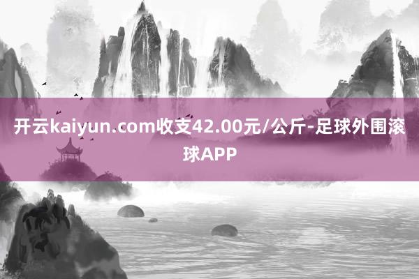 开云kaiyun.com收支42.00元/公斤-足球外围滚球APP