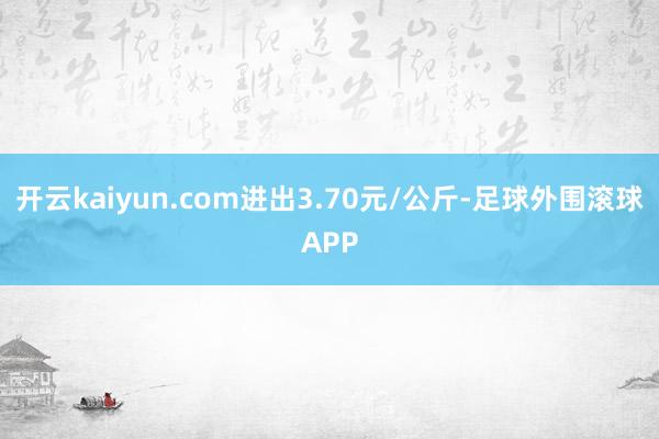 开云kaiyun.com进出3.70元/公斤-足球外围滚球APP