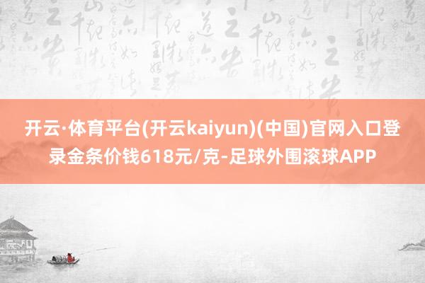 开云·体育平台(开云kaiyun)(中国)官网入口登录金条价钱618元/克-足球外围滚球APP