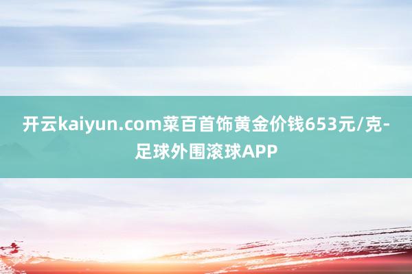 开云kaiyun.com菜百首饰黄金价钱653元/克-足球外围滚球APP