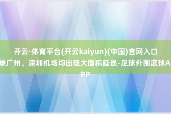 开云·体育平台(开云kaiyun)(中国)官网入口登录广州、深圳机场均出现大面积延误-足球外围滚球APP