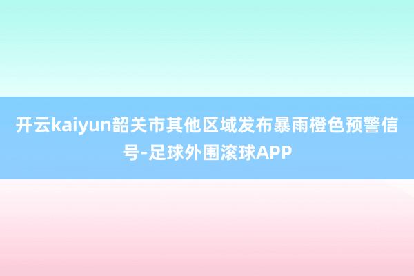 开云kaiyun韶关市其他区域发布暴雨橙色预警信号-足球外围滚球APP