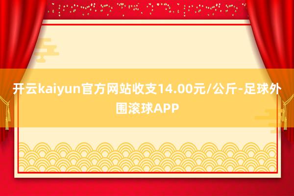 开云kaiyun官方网站收支14.00元/公斤-足球外围滚球APP