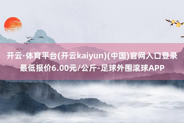 开云·体育平台(开云kaiyun)(中国)官网入口登录最低报价6.00元/公斤-足球外围滚球APP