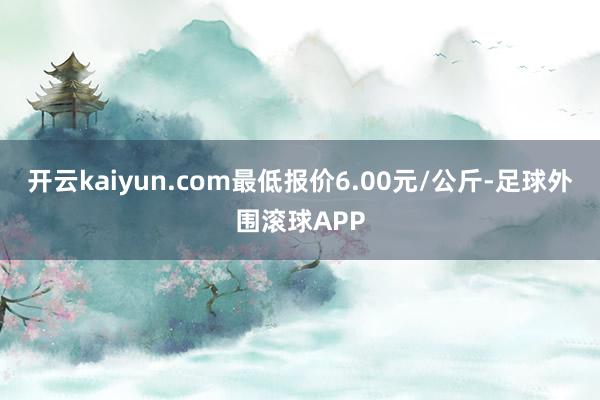 开云kaiyun.com最低报价6.00元/公斤-足球外围滚球APP