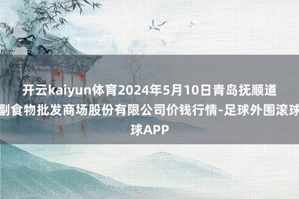 开云kaiyun体育2024年5月10日青岛抚顺道蔬菜副食物批发商场股份有限公司价钱行情-足球外围滚球APP