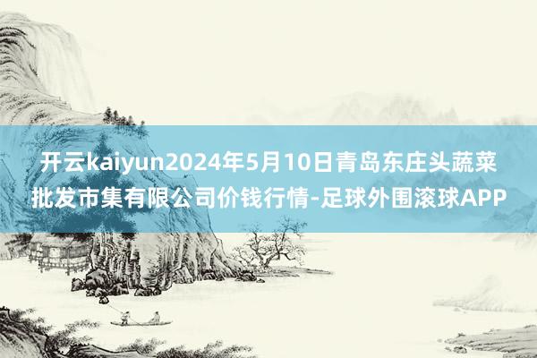 开云kaiyun2024年5月10日青岛东庄头蔬菜批发市集有限公司价钱行情-足球外围滚球APP