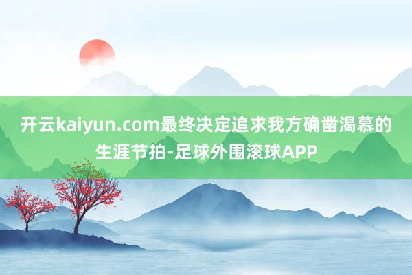 开云kaiyun.com最终决定追求我方确凿渴慕的生涯节拍-足球外围滚球APP