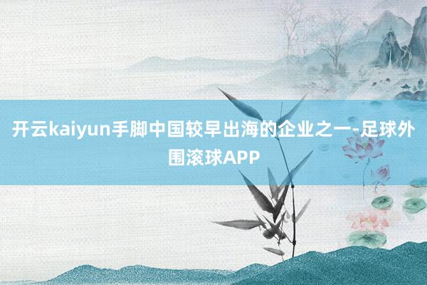 开云kaiyun手脚中国较早出海的企业之一-足球外围滚球APP