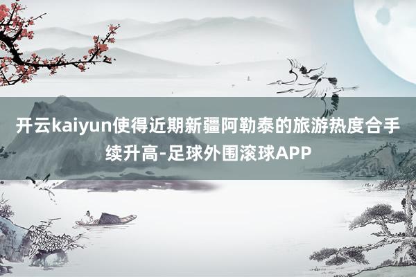 开云kaiyun使得近期新疆阿勒泰的旅游热度合手续升高-足球外围滚球APP