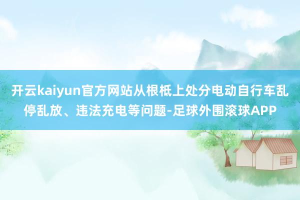 开云kaiyun官方网站从根柢上处分电动自行车乱停乱放、违法充电等问题-足球外围滚球APP