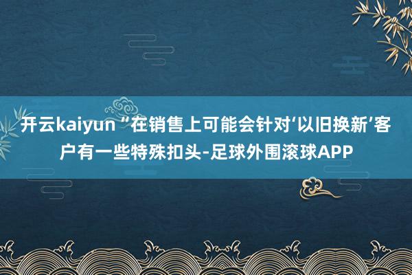 开云kaiyun“在销售上可能会针对‘以旧换新’客户有一些特殊扣头-足球外围滚球APP