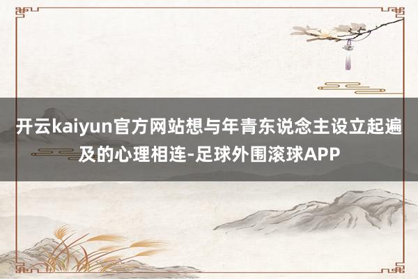 开云kaiyun官方网站想与年青东说念主设立起遍及的心理相连-足球外围滚球APP