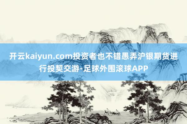 开云kaiyun.com投资者也不错愚弄沪银期货进行投契交游-足球外围滚球APP