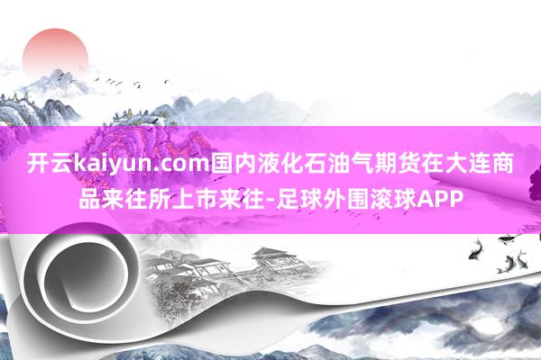 开云kaiyun.com国内液化石油气期货在大连商品来往所上市来往-足球外围滚球APP