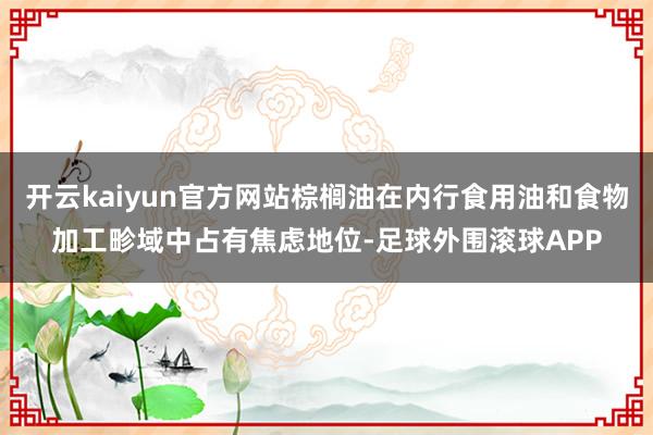 开云kaiyun官方网站棕榈油在内行食用油和食物加工畛域中占有焦虑地位-足球外围滚球APP