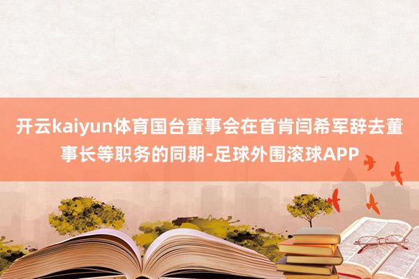 开云kaiyun体育国台董事会在首肯闫希军辞去董事长等职务的同期-足球外围滚球APP