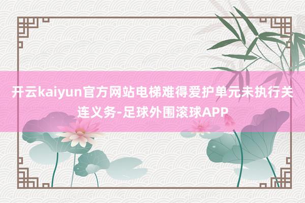 开云kaiyun官方网站电梯难得爱护单元未执行关连义务-足球外围滚球APP