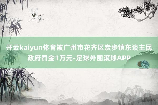 开云kaiyun体育被广州市花齐区炭步镇东谈主民政府罚金1万元-足球外围滚球APP