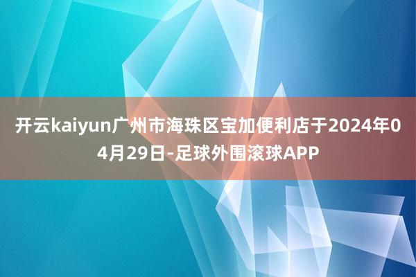 开云kaiyun广州市海珠区宝加便利店于2024年04月29日-足球外围滚球APP