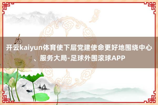 开云kaiyun体育使下层党建使命更好地围绕中心、服务大局-足球外围滚球APP