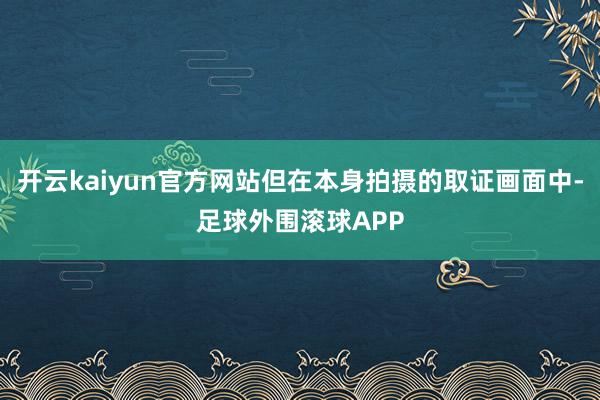 开云kaiyun官方网站但在本身拍摄的取证画面中-足球外围滚球APP