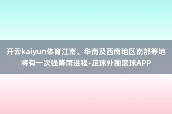 开云kaiyun体育江南、华南及西南地区南部等地将有一次强降雨进程-足球外围滚球APP