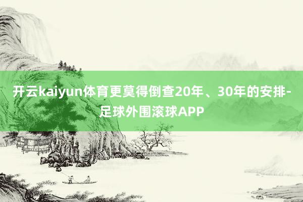 开云kaiyun体育更莫得倒查20年、30年的安排-足球外围滚球APP