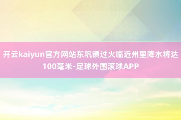 开云kaiyun官方网站东巩镇过火临近州里降水将达100毫米-足球外围滚球APP