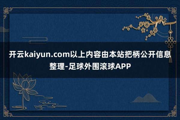 开云kaiyun.com以上内容由本站把柄公开信息整理-足球外围滚球APP