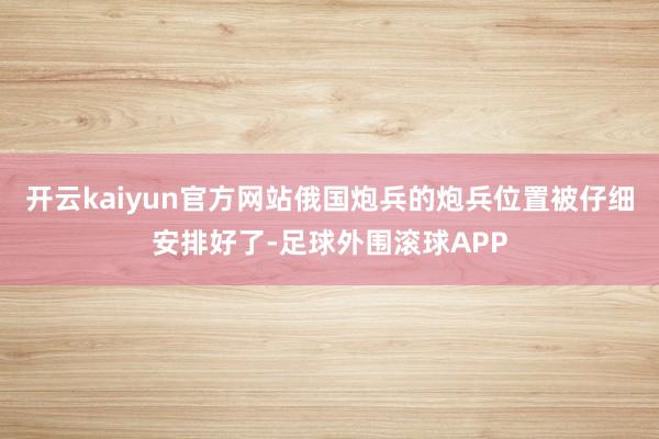 开云kaiyun官方网站俄国炮兵的炮兵位置被仔细安排好了-足球外围滚球APP