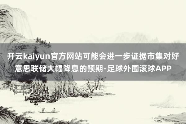 开云kaiyun官方网站可能会进一步证据市集对好意思联储大幅降息的预期-足球外围滚球APP