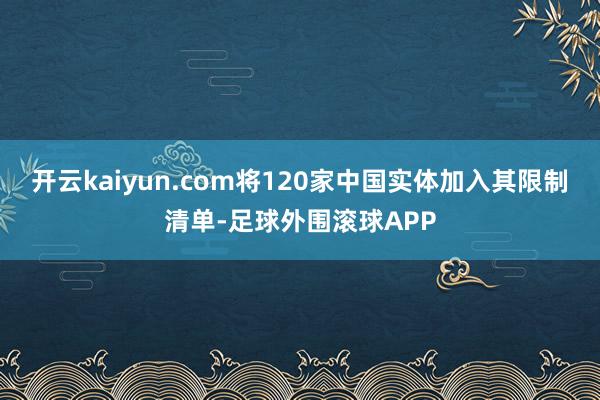 开云kaiyun.com将120家中国实体加入其限制清单-足球外围滚球APP