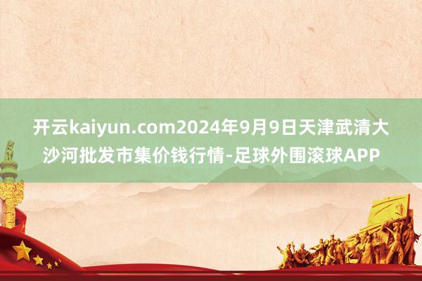 开云kaiyun.com2024年9月9日天津武清大沙河批发市集价钱行情-足球外围滚球APP