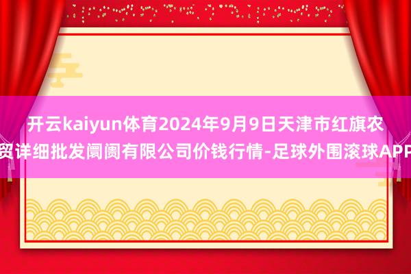 开云kaiyun体育2024年9月9日天津市红旗农贸详细批发阛阓有限公司价钱行情-足球外围滚球APP