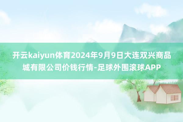 开云kaiyun体育2024年9月9日大连双兴商品城有限公司价钱行情-足球外围滚球APP